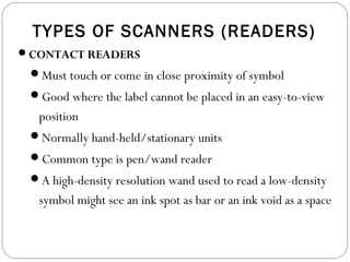 TYPES OF SCANNERS (READERS)
CONTACT READERS
Must touch or come in close proximity of symbol
Good where the label cannot be placed in an easy-to-view
position
Normally hand-held/stationary units
Common type is pen/wand reader
A high-density resolution wand used to read a low-density
symbol might see an ink spot as bar or an ink void as a space
 