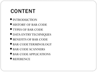 CONTENT
INTRODUCTION
HISTORY OF BAR CODE
TYPES OF BAR CODE
DATA ENTRYTECHNIQUES
BENEFITS OF BAR CODE
BAR CODETERMINOLOGY
BAR CODE SCANNERS
BAR CODE APPLICATIONS
REFERENCE
 