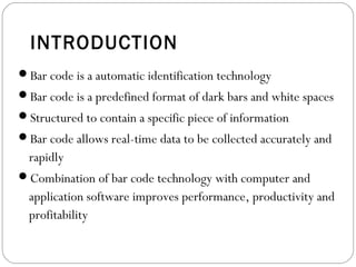 INTRODUCTION
Bar code is a automatic identification technology
Bar code is a predefined format of dark bars and white spaces
Structured to contain a specific piece of information
Bar code allows real-time data to be collected accurately and
rapidly
Combination of bar code technology with computer and
application software improves performance, productivity and
profitability
 