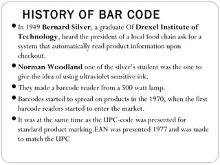 HISTORY OF BAR CODE
In 1949 Bernard Silver, a graduate Of Drexel Institute of
Technology, heard the president of a local food chain ask for a
system that automatically read product information upon
checkout.
Norman Woodland one of the silver’s student was the one to
give the idea of using ultraviolet sensitive ink.
They made a barcode reader from a 500 watt lamp.
Barcodes started to spread on products in the 1970, when the first
barcode readers started to enter the market.
It was at the same time as the UPC-code was presented for
standard product marking.EAN was presented 1977 and was made
to match the UPC
 