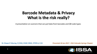 1
Barcode Metadata & Privacy
What is the risk really?
A presentation on scanners that can pull data from barcodes and QR code types
Dr. Shawn P. Murray, C|CISO, CISSP, CRISC, FITSP-A, C|EI Presented 18 Jan 2017 - ISSA Colorado Springs Chapter
 