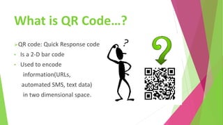 What is QR Code…?
QR code: Quick Response code
• Is a 2-D bar code
• Used to encode
information(URLs,
automated SMS, text data)
in two dimensional space.
 