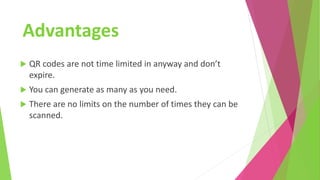 Advantages
 QR codes are not time limited in anyway and don’t
expire.
 You can generate as many as you need.
 There are no limits on the number of times they can be
scanned.
 