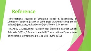 Reference
International Journal of Emerging Trends & Technology in
Computer Science (IJETTCS) Web Site: www.ijettcs.org Email:
editor@ijettcs.org, editorijettcs@gmail.com ISSN 2278-6856
H. Aoki, S. Matsushita: “Balloon Tag: (In)visible Marker Which
Tells Who’s Who,” Proc.of the 4th IEEE International Symposium
on Wearable Computers, pp. 181-182 (2000-2010)
 