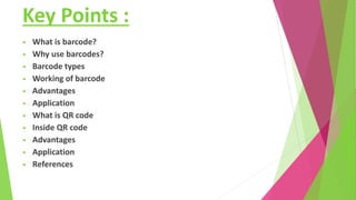 Key Points :
• What is barcode?
• Why use barcodes?
• Barcode types
• Working of barcode
• Advantages
• Application
• What is QR code
• Inside QR code
• Advantages
• Application
• References
 