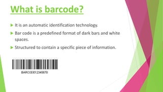 What is barcode?
 It is an automatic identification technology.
 Bar code is a predefined format of dark bars and white
spaces.
 Structured to contain a specific piece of information.
 
