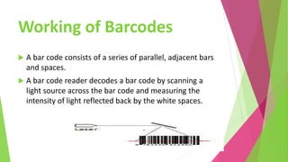 Working of Barcodes
 A bar code consists of a series of parallel, adjacent bars
and spaces.
 A bar code reader decodes a bar code by scanning a
light source across the bar code and measuring the
intensity of light reflected back by the white spaces.
 