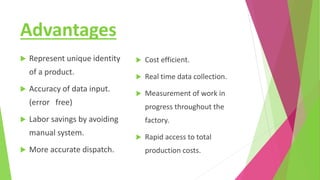 Advantages
 Represent unique identity
of a product.
 Accuracy of data input.
(error free)
 Labor savings by avoiding
manual system.
 More accurate dispatch.
 Cost efficient.
 Real time data collection.
 Measurement of work in
progress throughout the
factory.
 Rapid access to total
production costs.
 
