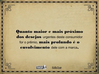 Quanto maior e mais próximo
dos desejos urgentes deste consumidor
for o prêmio, mais profundo é o
envolvimento dele com a marca.
 