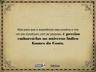 Mas para que a experiência seja positiva e crie
um elo duradouro com as pessoas, é preciso
embarcá-las no universo lúdico
Gomes da Costa.
 