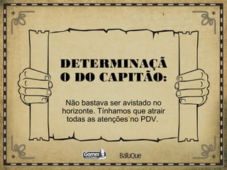 DETERMINAÇÃ
O DO CAPITÃO:
Não bastava ser avistado no
horizonte. Tínhamos que atrair
todas as atenções no PDV.
 