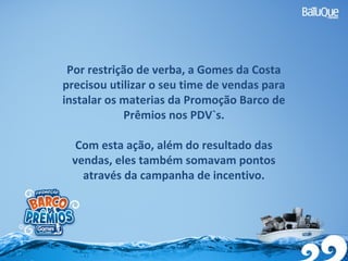 Por restrição de verba, a Gomes da Costa
precisou utilizar o seu time de vendas para
instalar os materias da Promoção Barco de
Prêmios nos PDV`s.
Com esta ação, além do resultado das
vendas, eles também somavam pontos
através da campanha de incentivo.
 