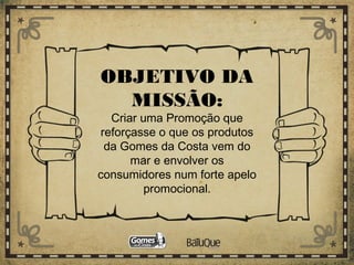 OBJETIVO DA
MISSÃO:
Criar uma Promoção que
reforçasse o que os produtos
da Gomes da Costa vem do
mar e envolver os
consumidores num forte apelo
promocional.
 