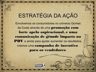ESTRATÉGIA DA AÇÃO
Envolvemos os consumidores no universo Gomes
da Costa através de uma promoção com
forte apelo aspiracional, e uma
comunicação de grande impacto no
PDV e ainda para ajudar aumentar os resultados,
criamos uma campanha de incentivo
para os vendedores.
 
