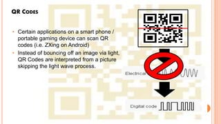 QR CODES
• Certain applications on a smart phone /
portable gaming device can scan QR
codes (i.e. ZXing on Android)
• Instead of bouncing off an image via light,
QR Codes are interpreted from a picture
skipping the light wave process.
 