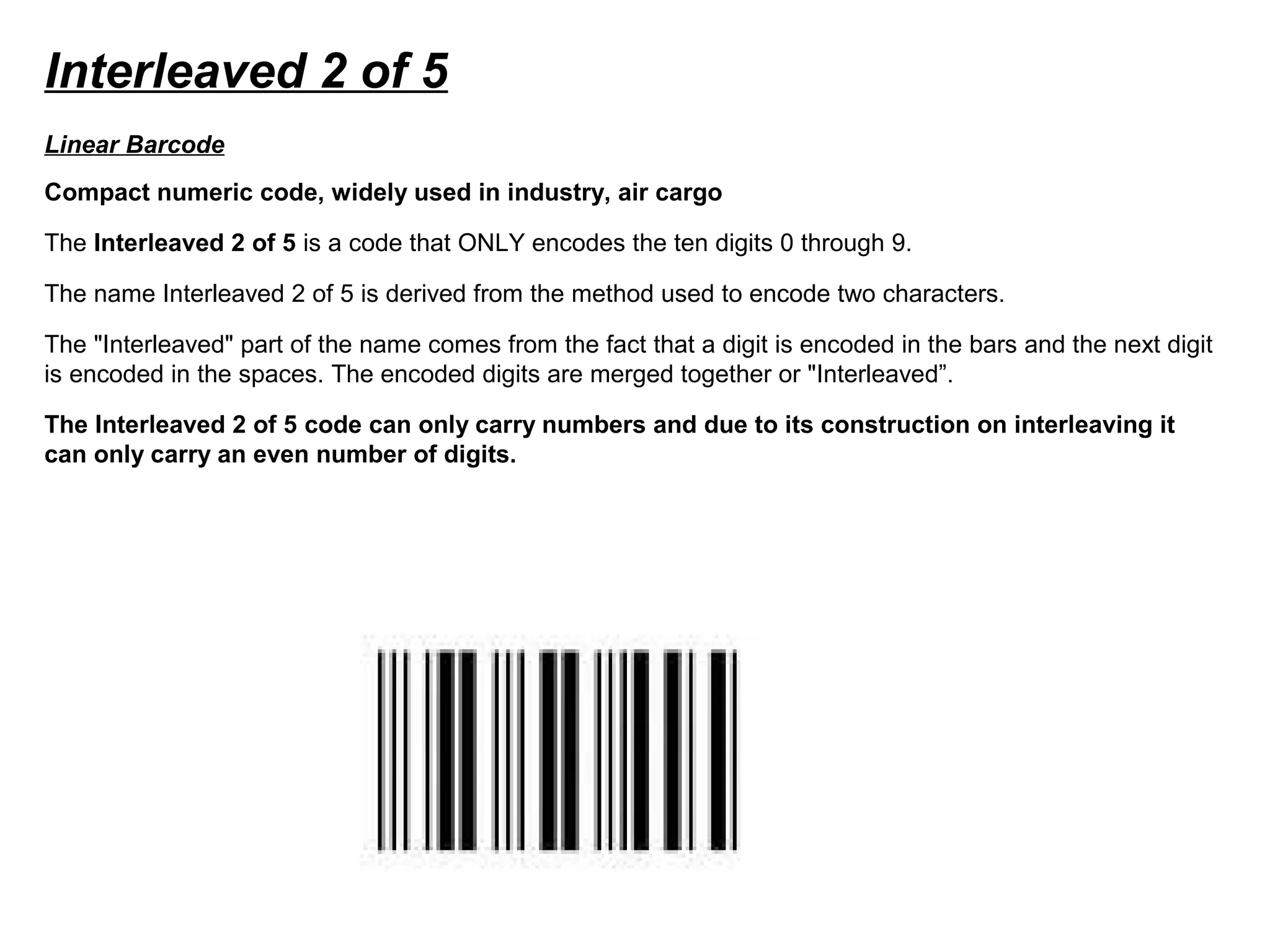Interleaved 2 of 5
Compact numeric code, widely used in industry, air cargo
The Interleaved 2 of 5 is a code that ONLY encodes the ten digits 0 through 9.
The name Interleaved 2 of 5 is derived from the method used to encode two characters.
The "Interleaved" part of the name comes from the fact that a digit is encoded in the bars and the next digit
is encoded in the spaces. The encoded digits are merged together or "Interleaved”.
The Interleaved 2 of 5 code can only carry numbers and due to its construction on interleaving it
can only carry an even number of digits.
Linear Barcode
 