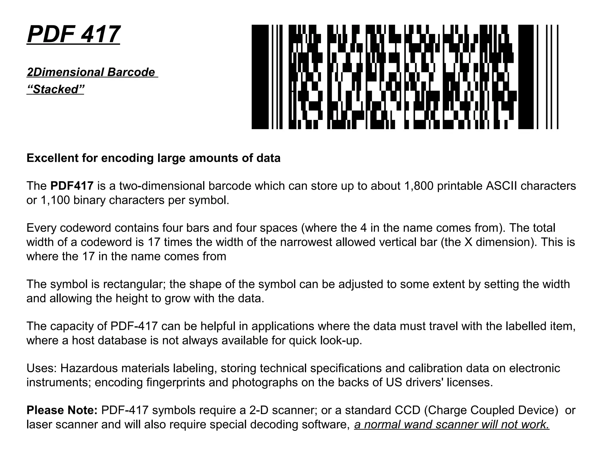 PDF 417
Excellent for encoding large amounts of data
The PDF417 is a two-dimensional barcode which can store up to about 1,800 printable ASCII characters
or 1,100 binary characters per symbol.
Every codeword contains four bars and four spaces (where the 4 in the name comes from). The total
width of a codeword is 17 times the width of the narrowest allowed vertical bar (the X dimension). This is
where the 17 in the name comes from
The symbol is rectangular; the shape of the symbol can be adjusted to some extent by setting the width
and allowing the height to grow with the data.
The capacity of PDF-417 can be helpful in applications where the data must travel with the labelled item,
where a host database is not always available for quick look-up.
Uses: Hazardous materials labeling, storing technical specifications and calibration data on electronic
instruments; encoding fingerprints and photographs on the backs of US drivers' licenses.
Please Note: PDF-417 symbols require a 2-D scanner; or a standard CCD (Charge Coupled Device) or
laser scanner and will also require special decoding software, a normal wand scanner will not work.
2Dimensional Barcode
“Stacked”
 