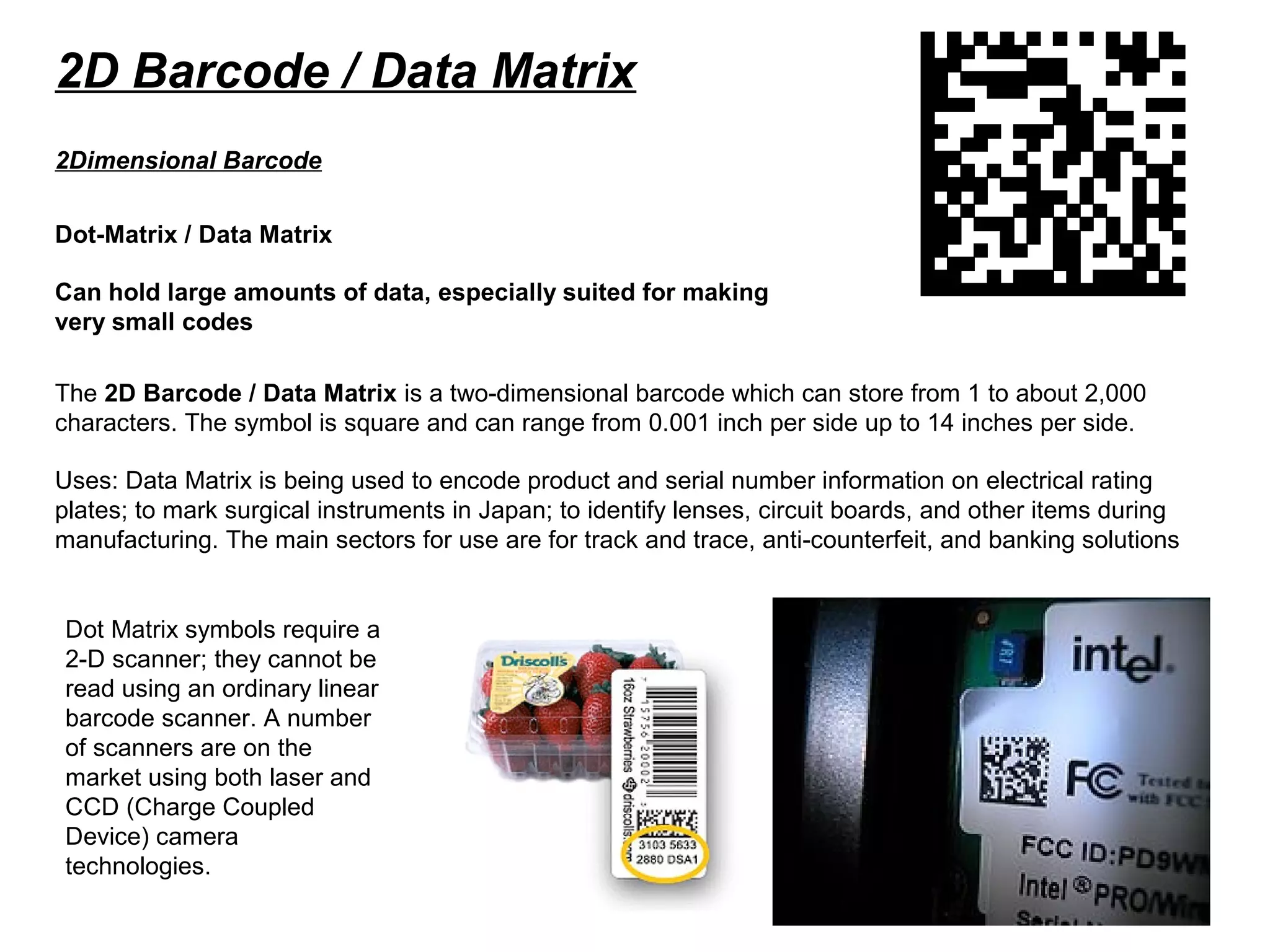 2D Barcode / Data Matrix
Dot-Matrix / Data Matrix
Can hold large amounts of data, especially suited for making
very small codes
2Dimensional Barcode
The 2D Barcode / Data Matrix is a two-dimensional barcode which can store from 1 to about 2,000
characters. The symbol is square and can range from 0.001 inch per side up to 14 inches per side.
Uses: Data Matrix is being used to encode product and serial number information on electrical rating
plates; to mark surgical instruments in Japan; to identify lenses, circuit boards, and other items during
manufacturing. The main sectors for use are for track and trace, anti-counterfeit, and banking solutions
Dot Matrix symbols require a
2-D scanner; they cannot be
read using an ordinary linear
barcode scanner. A number
of scanners are on the
market using both laser and
CCD (Charge Coupled
Device) camera
technologies.
 