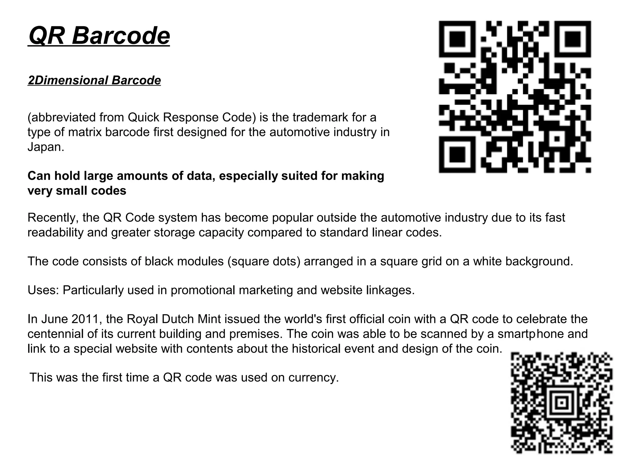 QR Barcode
(abbreviated from Quick Response Code) is the trademark for a
type of matrix barcode first designed for the automotive industry in
Japan.
Can hold large amounts of data, especially suited for making
very small codes
2Dimensional Barcode
Recently, the QR Code system has become popular outside the automotive industry due to its fast
readability and greater storage capacity compared to standard linear codes.
The code consists of black modules (square dots) arranged in a square grid on a white background.
Uses: Particularly used in promotional marketing and website linkages.
In June 2011, the Royal Dutch Mint issued the world's first official coin with a QR code to celebrate the
centennial of its current building and premises. The coin was able to be scanned by a smartphone and
link to a special website with contents about the historical event and design of the coin.
This was the first time a QR code was used on currency.
 