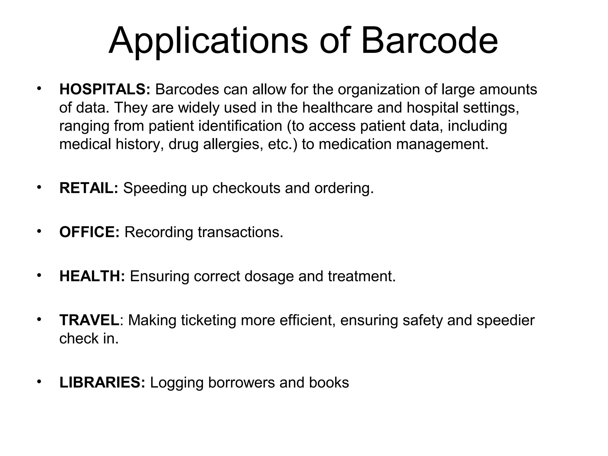 Applications of Barcode
• HOSPITALS: Barcodes can allow for the organization of large amounts
of data. They are widely used in the healthcare and hospital settings,
ranging from patient identification (to access patient data, including
medical history, drug allergies, etc.) to medication management.
• RETAIL: Speeding up checkouts and ordering.
• OFFICE: Recording transactions.
• HEALTH: Ensuring correct dosage and treatment.
• TRAVEL: Making ticketing more efficient, ensuring safety and speedier
check in.
• LIBRARIES: Logging borrowers and books
 