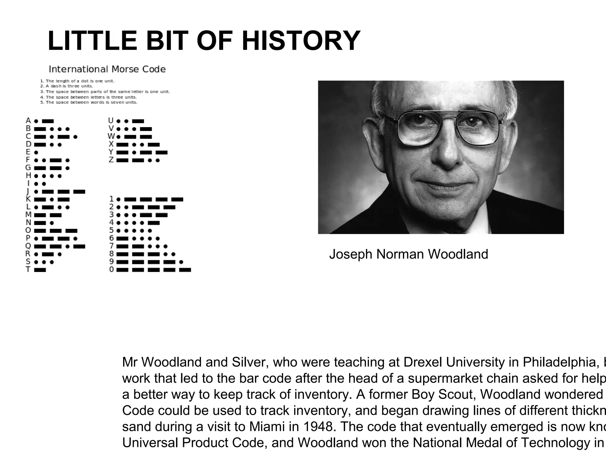 Mr Woodland and Silver, who were teaching at Drexel University in Philadelphia, b
work that led to the bar code after the head of a supermarket chain asked for help
a better way to keep track of inventory. A former Boy Scout, Woodland wondered
Code could be used to track inventory, and began drawing lines of different thickn
sand during a visit to Miami in 1948. The code that eventually emerged is now kno
Universal Product Code, and Woodland won the National Medal of Technology in
LITTLE BIT OF HISTORY
Joseph Norman Woodland
 