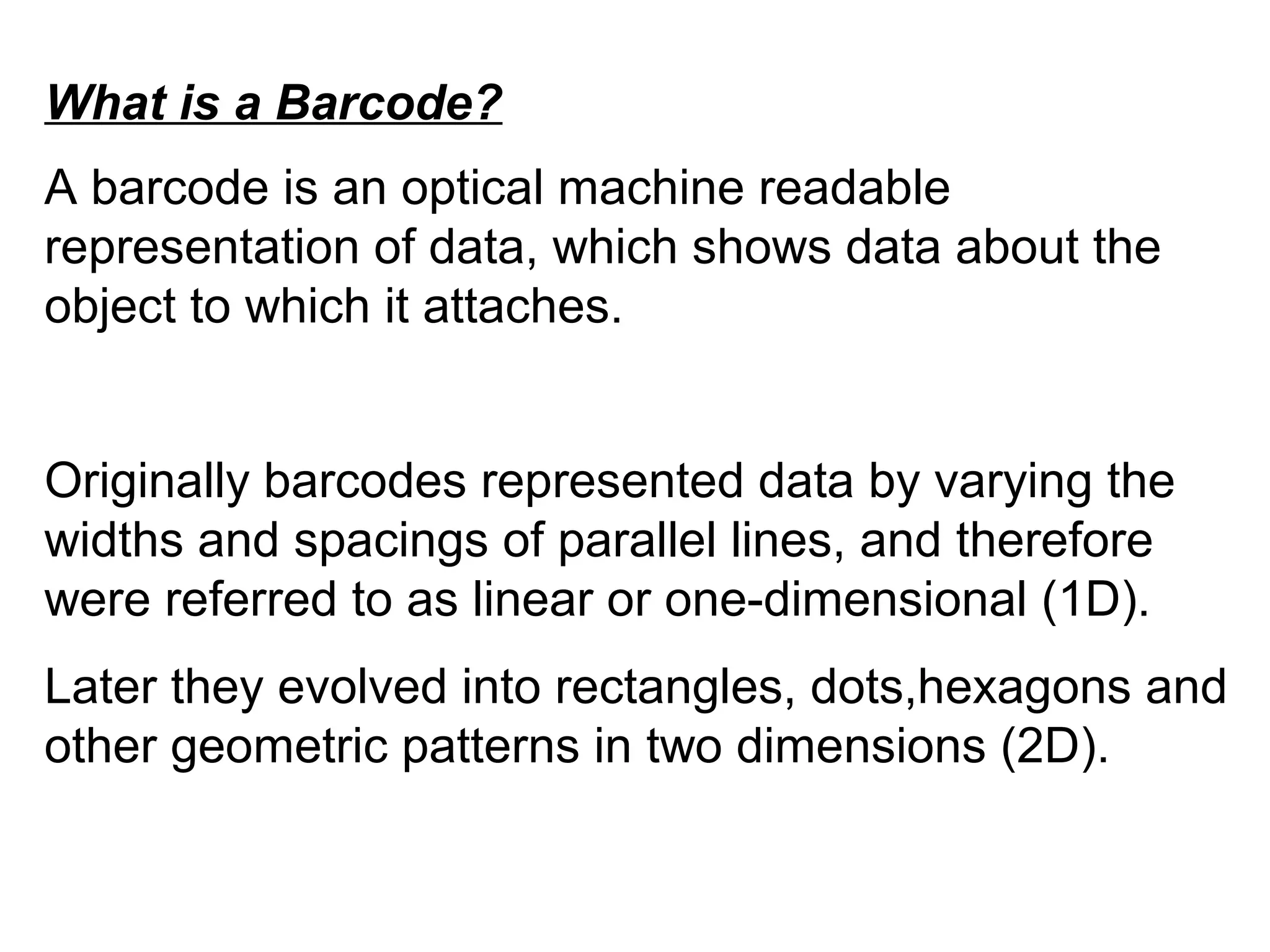 What is a Barcode?
A barcode is an optical machine readable
representation of data, which shows data about the
object to which it attaches.
Originally barcodes represented data by varying the
widths and spacings of parallel lines, and therefore
were referred to as linear or one-dimensional (1D).
Later they evolved into rectangles, dots,hexagons and
other geometric patterns in two dimensions (2D).
 