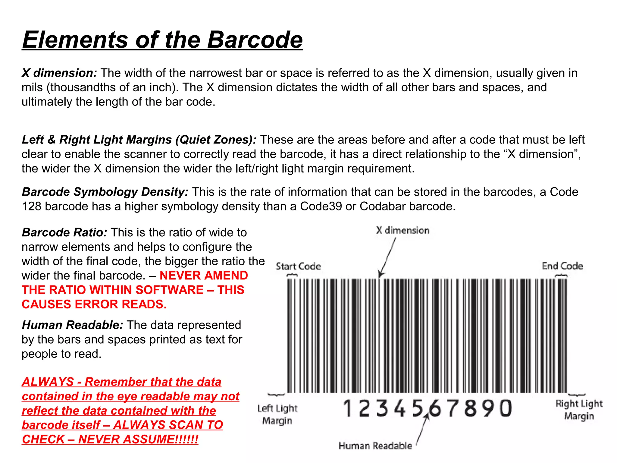 Elements of the Barcode
X dimension: The width of the narrowest bar or space is referred to as the X dimension, usually given in
mils (thousandths of an inch). The X dimension dictates the width of all other bars and spaces, and
ultimately the length of the bar code.
Left & Right Light Margins (Quiet Zones): These are the areas before and after a code that must be left
clear to enable the scanner to correctly read the barcode, it has a direct relationship to the “X dimension”,
the wider the X dimension the wider the left/right light margin requirement.
Barcode Symbology Density: This is the rate of information that can be stored in the barcodes, a Code
128 barcode has a higher symbology density than a Code39 or Codabar barcode.
Human Readable: The data represented
by the bars and spaces printed as text for
people to read.
ALWAYS - Remember that the data
contained in the eye readable may not
reflect the data contained with the
barcode itself – ALWAYS SCAN TO
CHECK – NEVER ASSUME!!!!!!
Barcode Ratio: This is the ratio of wide to
narrow elements and helps to configure the
width of the final code, the bigger the ratio the
wider the final barcode. – NEVER AMEND
THE RATIO WITHIN SOFTWARE – THIS
CAUSES ERROR READS.
 