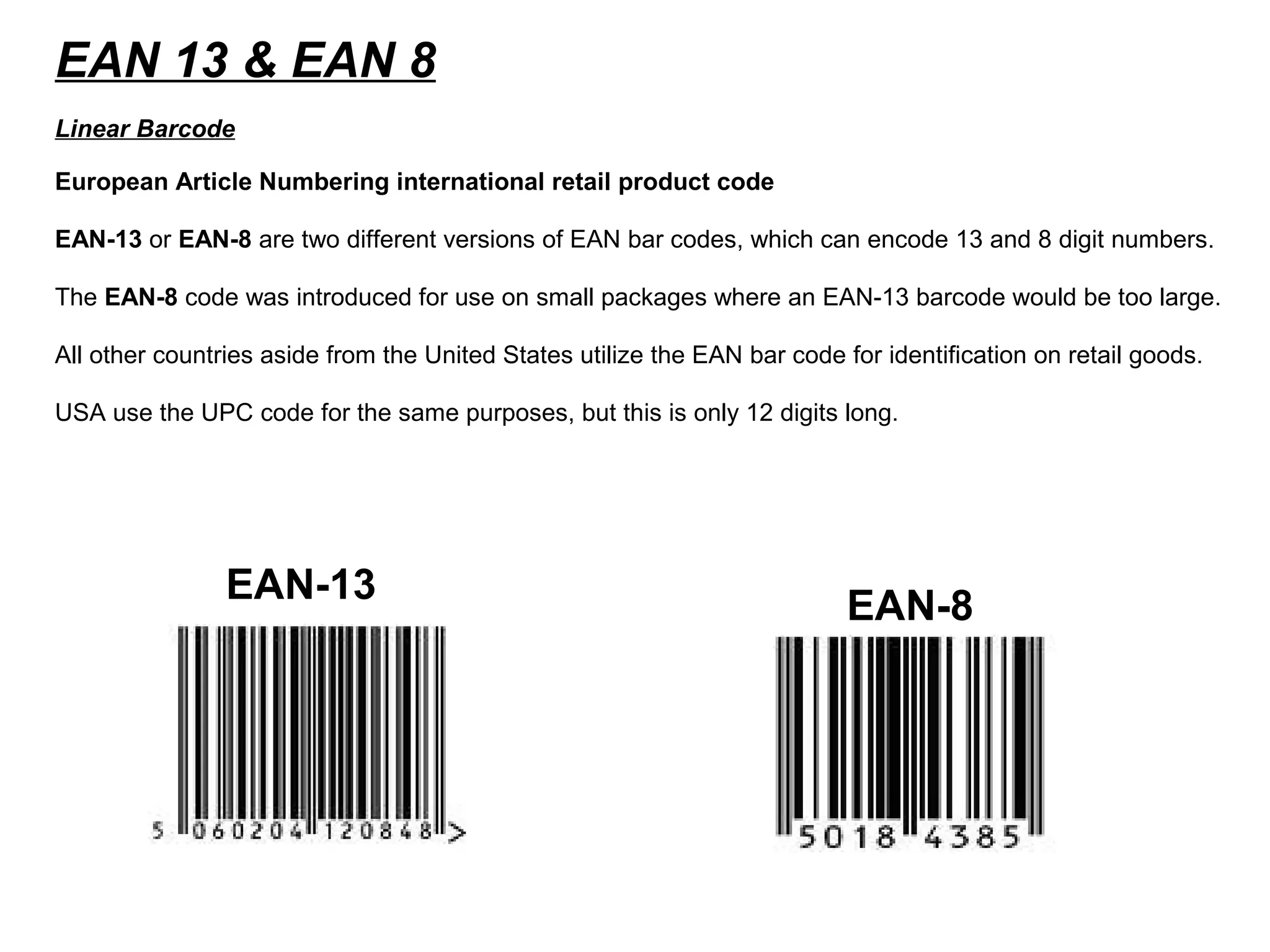 EAN 13 & EAN 8
European Article Numbering international retail product code
EAN-13 or EAN-8 are two different versions of EAN bar codes, which can encode 13 and 8 digit numbers.
The EAN-8 code was introduced for use on small packages where an EAN-13 barcode would be too large.
All other countries aside from the United States utilize the EAN bar code for identification on retail goods.
USA use the UPC code for the same purposes, but this is only 12 digits long.
Linear Barcode
EAN-13
EAN-8
 