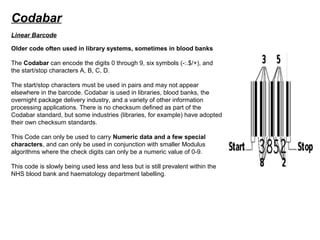 Codabar
Older code often used in library systems, sometimes in blood banks
The Codabar can encode the digits 0 through 9, six symbols (-:.$/+), and
the start/stop characters A, B, C, D.
The start/stop characters must be used in pairs and may not appear
elsewhere in the barcode. Codabar is used in libraries, blood banks, the
overnight package delivery industry, and a variety of other information
processing applications. There is no checksum defined as part of the
Codabar standard, but some industries (libraries, for example) have adopted
their own checksum standards.
This Code can only be used to carry Numeric data and a few special
characters, and can only be used in conjunction with smaller Modulus
algorithms where the check digits can only be a numeric value of 0-9.
This code is slowly being used less and less but is still prevalent within the
NHS blood bank and haematology department labelling.
Linear Barcode
 