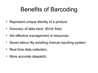Benefits of Barcoding
• Represent unique identity of a product.
• Accuracy of data input. (Error free)
• Aid effective management of resources
• Saves labour By avoiding manual inputting system.
• Real time data collection.
• More accurate despatch.
 