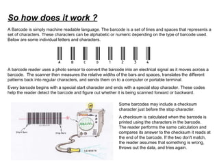 So how does it work ?
A barcode reader uses a photo sensor to convert the barcode into an electrical signal as it moves across a
barcode. The scanner then measures the relative widths of the bars and spaces, translates the different
patterns back into regular characters, and sends them on to a computer or portable terminal.
Every barcode begins with a special start character and ends with a special stop character. These codes
help the reader detect the barcode and figure out whether it is being scanned forward or backward.
Some barcodes may include a checksum
character just before the stop character.
A checksum is calculated when the barcode is
printed using the characters in the barcode.
The reader performs the same calculation and
compares its answer to the checksum it reads at
the end of the barcode. If the two don't match,
the reader assumes that something is wrong,
throws out the data, and tries again.
A Barcode is simply machine readable language. The barcode is a set of lines and spaces that represents a
set of characters. These characters can be alphabetic or numeric depending on the type of barcode used.
Below are some individual letters and characters.
 