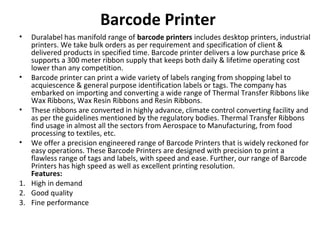 Barcode Printer
• Duralabel has manifold range of barcode printers includes desktop printers, industrial
printers. We take bulk orders as per requirement and specification of client &
delivered products in specified time. Barcode printer delivers a low purchase price &
supports a 300 meter ribbon supply that keeps both daily & lifetime operating cost
lower than any competition.
• Barcode printer can print a wide variety of labels ranging from shopping label to
acquiescence & general purpose identification labels or tags. The company has
embarked on importing and converting a wide range of Thermal Transfer Ribbons like
Wax Ribbons, Wax Resin Ribbons and Resin Ribbons.
• These ribbons are converted in highly advance, climate control converting facility and
as per the guidelines mentioned by the regulatory bodies. Thermal Transfer Ribbons
find usage in almost all the sectors from Aerospace to Manufacturing, from food
processing to textiles, etc.
• We offer a precision engineered range of Barcode Printers that is widely reckoned for
easy operations. These Barcode Printers are designed with precision to print a
flawless range of tags and labels, with speed and ease. Further, our range of Barcode
Printers has high speed as well as excellent printing resolution.
Features:
1. High in demand
2. Good quality
3. Fine performance
 