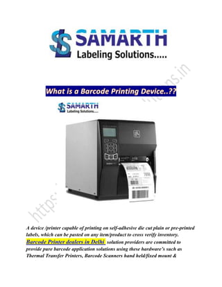 A device /printer capable of printing on self-adhesive die cut plain or pre-printed
labels, which can be pasted on any item/product to cross verify inventory.
Barcode Printer dealers in Delhi solution providers are committed to
provide pure barcode application solutions using these hardware’s such as
Thermal Transfer Printers, Barcode Scanners hand held/fixed mount &
 