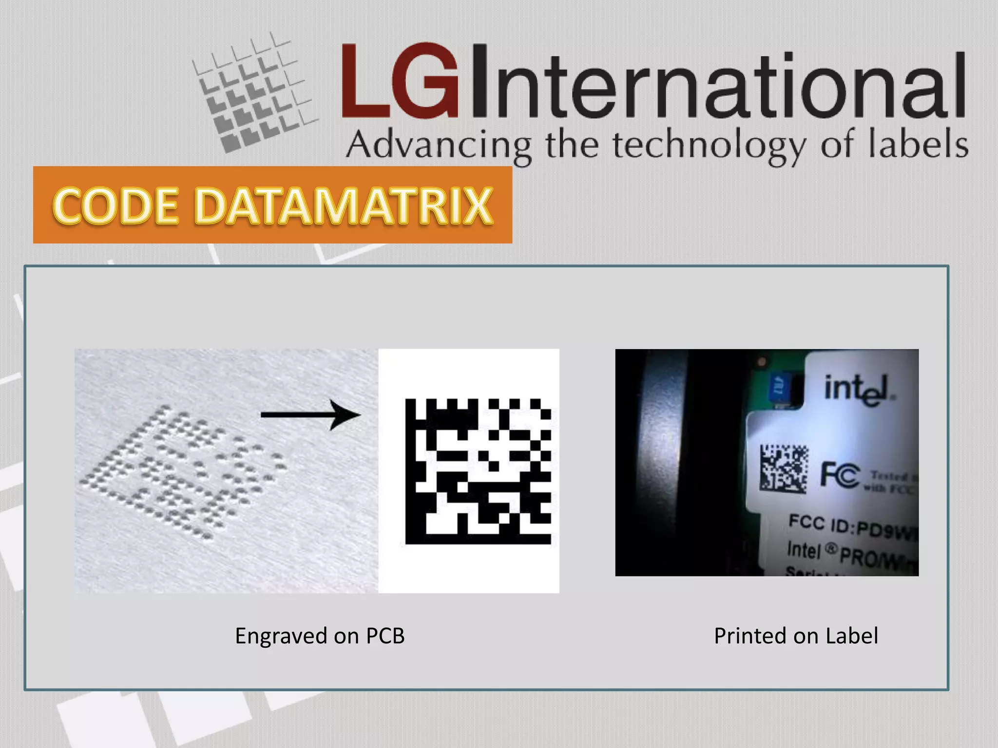 Resemble a checkerboard pattern. Low contrast possible.
Primarily used for its small size (50 characters in 2 – 3mm2)
Exceptional data capacity, capable of encoding up to
2335 alphanumeric characters.
Consist of two solid adjacent borders in an "L" shape
(called the "finder pattern") and two other borders consisting
of alternating dark and light "cells“ (called the "timing pattern").
The EIA recommends using Data Matrix for labeling
small electronic components.
            Engraved on PCB                        Printed on Label
 