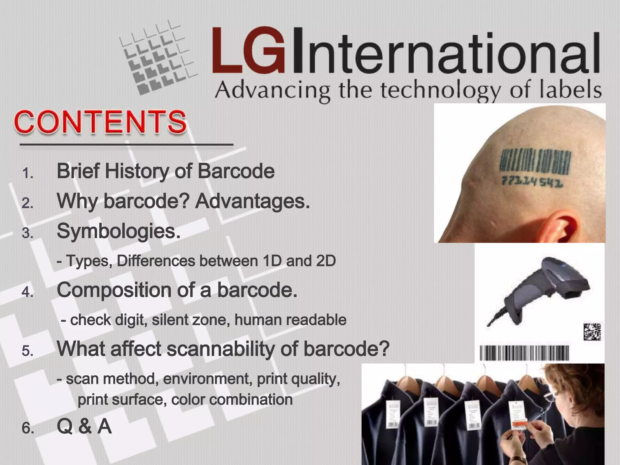 1.   Brief History of Barcode
2.   Why barcode? Advantages.
3.   Symbologies.
     - Types, Differences between 1D and 2D
4.   Composition of a barcode.
     - check digit, silent zone, human readable
5.   What affect scannability of barcode?
     - scan method, environment, print quality,
        print surface, color combination
6.   Q&A
 