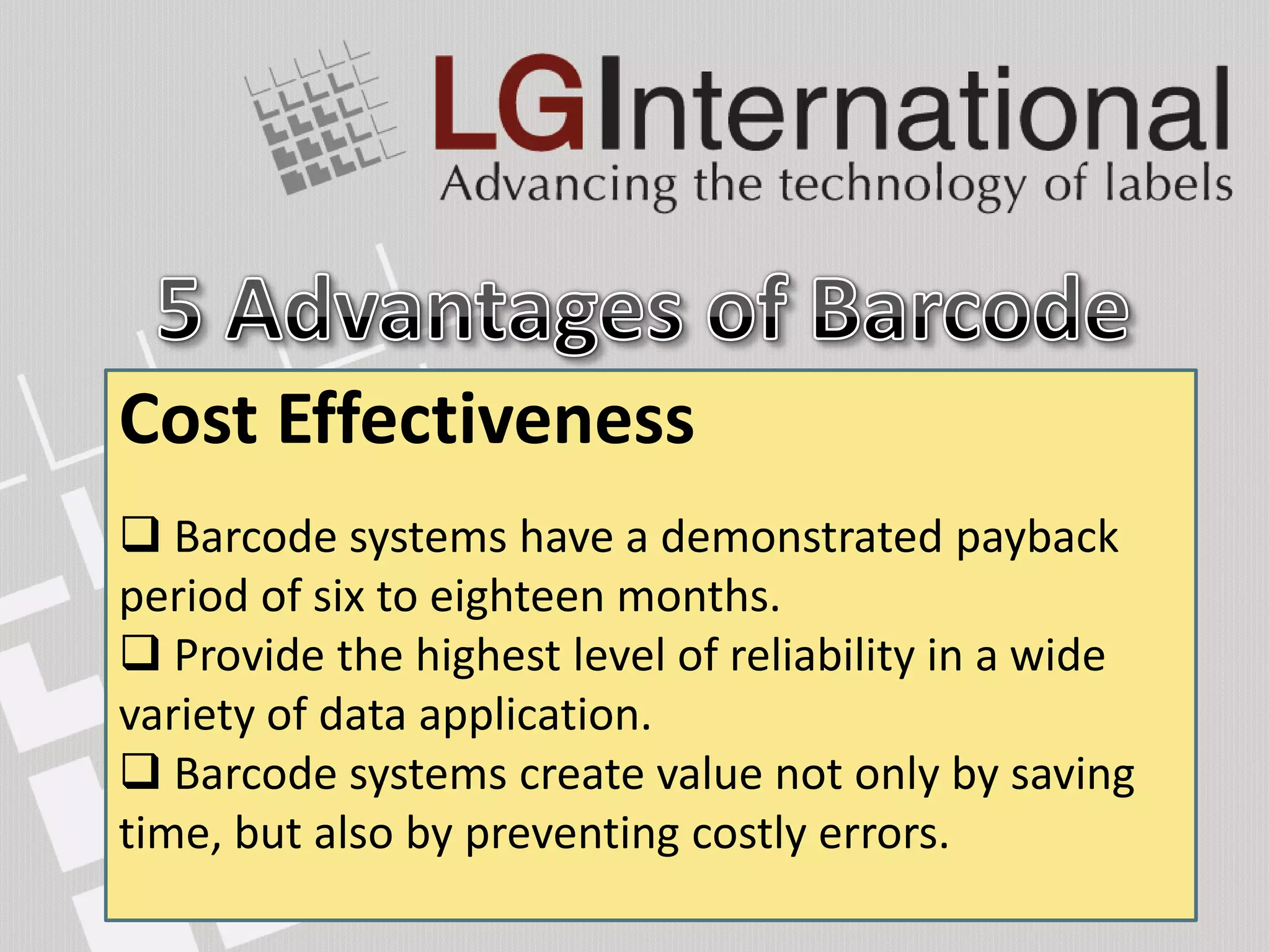 Cost Integrity
Ease of Setup
Data Effectiveness
Accuracy
 Learn use the
SPEED to operator -equipment characters typed,COST
                                effectively in less
Speed
 Barcode systems have a demonstrated payback
 Keyboard
than 15 minutes.
                    every 1,000                  an
average of ten keying errors. months.
period of six to eighteen
 System are easier to setup than other means of
A bar code label of reads, there is one error. a wide
 Provide the highesttwelve characters can be
data ACCURACY of level of reliability in
                                   EASY SETUP
 (OCR) - every 10,000 the existence of interfacing
      entry because
wanded in approximately the time it takes a
variety of datasoftware. 3 million reads, one error.
hardware and application.
 BC normal scanner – every
 Barcode operator easilyvalue by keystrokes.
keyboardscanner - every 70 million notcommonly
             labels are to make two only by saving
 Barcode of data loss.create read reads, one error.
             systems
 BCin term
*error laser     DATA INTEGRITY
time, but devices,preventing costly errors.
available also by and can be printed universally.
 