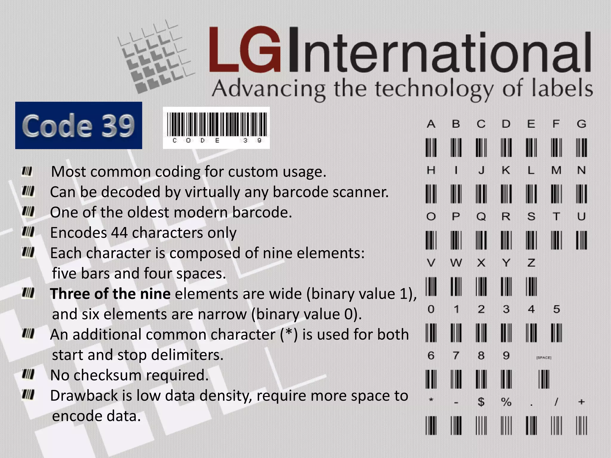 Most common coding for custom usage.
Can be decoded by virtually any barcode scanner.
One of the oldest modern barcode.
Encodes 44 characters only
Each character is composed of nine elements:
five bars and four spaces.
Three of the nine elements are wide (binary value 1),
and six elements are narrow (binary value 0).
An additional common character (*) is used for both
start and stop delimiters.
No checksum required.
Drawback is low data density, require more space to
encode data.
 