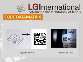 Resemble a checkerboard pattern. Low contrast possible.
Primarily used for its small size (50 characters in 2 – 3mm2)
Exceptional data capacity, capable of encoding up to
2335 alphanumeric characters.
Consist of two solid adjacent borders in an "L" shape
(called the "finder pattern") and two other borders consisting
of alternating dark and light "cells“ (called the "timing pattern").
The EIA recommends using Data Matrix for labeling
small electronic components.
            Engraved on PCB                        Printed on Label
 