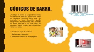 CÓDIGOS DE BARRA.
Un código de barras es un patrón de líneas
o cuadros que almacena información sobre
un producto concreto para que un
ordenador u otro dispositivo pueda
interpretarla. Normalmente está formado
por líneas verticales o por una matriz de
puntos en blanco y negro que representan
números y letras.
• Identificación rápida de productos.
• Diseño simple y económico.
• Ampliamente utilizados en retail y logística.
 