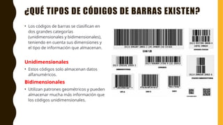 ¿QUÉ TIPOS DE CÓDIGOS DE BARRAS EXISTEN?
• Los códigos de barras se clasifican en
dos grandes categorías
(unidimensionales y bidimensionales),
teniendo en cuenta sus dimensiones y
el tipo de información que almacenan.
Unidimensionales
• Estos códigos solo almacenan datos
alfanuméricos.
Bidimensionales
• Utilizan patrones geométricos y pueden
almacenar mucha más información que
los códigos unidimensionales.
 