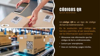 CÓDIGOS QR
QUICK RESPONSE
Un código QR es un tipo de código
de barras bidimensional.
Es la evolución del código de
barras y permite, al ser escaneado,
ver la información que contiene.
• Almacenan más información que los
códigos de barra unidimensionales.
• Lectura por smartphones.
• Usos en marketing y pagos móviles.
 