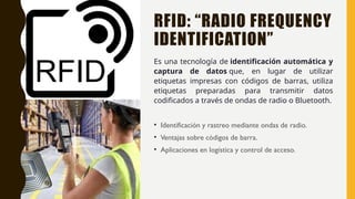 RFID: “RADIO FREQUENCY
IDENTIFICATION”
Es una tecnología de identificación automática y
captura de datos que, en lugar de utilizar
etiquetas impresas con códigos de barras, utiliza
etiquetas preparadas para transmitir datos
codificados a través de ondas de radio o Bluetooth.
• Identificación y rastreo mediante ondas de radio.
• Ventajas sobre códigos de barra.
• Aplicaciones en logística y control de acceso.
 