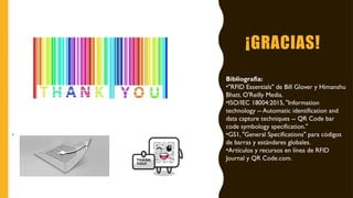 ¡GRACIAS!
Bibliografía:
•"RFID Essentials" de Bill Glover y Himanshu
Bhatt. O'Reilly Media.
•ISO/IEC 18004:2015, "Information
technology -- Automatic identification and
data capture techniques -- QR Code bar
code symbology specification."
•GS1, "General Specifications" para códigos
de barras y estándares globales.
•Artículos y recursos en línea de RFID
Journal y QR Code.com.
 