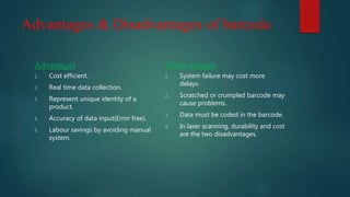 Advantages & Disadvantages of barcode
Advantages
1. Cost efficient.
2. Real time data collection.
3. Represent unique identity of a
product.
4. Accuracy of data input(Error free).
5. Labour savings by avoiding manual
system.
Disadvantages
1. System failure may cost more
delays.
2. Scratched or crumpled barcode may
cause problems.
3. Data must be coded in the barcode.
4. In laser scanning, durability and cost
are the two disadvantages.
 