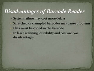 - System failure may cost more delays
- Scratched or crumpled barcodes may cause problems
- Data must be coded in the barcode
- In laser scanning, durability and cost are two
disadvantages.
Disadvantages of Barcode Reader
 