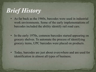 Brief History
• As far back as the 1960s, barcodes were used in industrial
work environments. Some of the early implementations of
barcodes included the ability identify rail road cars.
• In the early 1970s, common barcodes started appearing on
grocery shelves. To automate the process of identifying
grocery items, UPC barcodes were placed on products.
• Today, barcodes are just about everywhere and are used for
identification in almost all types of business.
 