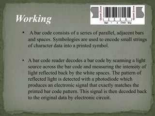 Working
• A bar code consists of a series of parallel, adjacent bars
and spaces. Symbologies are used to encode small strings
of character data into a printed symbol.
• A bar code reader decodes a bar code by scanning a light
source across the bar code and measuring the intensity of
light reflected back by the white spaces. The pattern of
reflected light is detected with a photodiode which
produces an electronic signal that exactly matches the
printed bar code pattern. This signal is then decoded back
to the original data by electronic circuit.
 