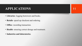 APPLICATIONS
• Libraries- logging borrowers and books.
• Retails- speed up checkout and ordering.
• Office- recording transaction.
• Health- ensuring correct dosage and treatment.
• Industries and laboratories.
11
 