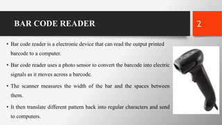 BAR CODE READER
• Bar code reader is a electronic device that can read the output printed
barcode to a computer.
• Bar code reader uses a photo sensor to convert the barcode into electric
signals as it moves across a barcode.
• The scanner measures the width of the bar and the spaces between
them.
• It then translate different pattern back into regular characters and send
to computers.
2
 