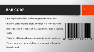 BAR CODE
• It is a optical machine readable representation of data.
• It shows data about the object to which it is to be attached.
• Bar code consist of series of black and white bars of varying
width.
• These set of lines and spaces represent a set of characters.
• These characters can be alphabetic or numerical based on
barcode reader.
3
 